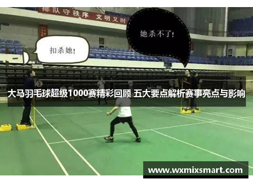 大马羽毛球超级1000赛精彩回顾 五大要点解析赛事亮点与影响